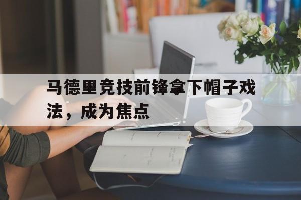 关于马德里竞技前锋拿下帽子戏法，成为焦点的信息